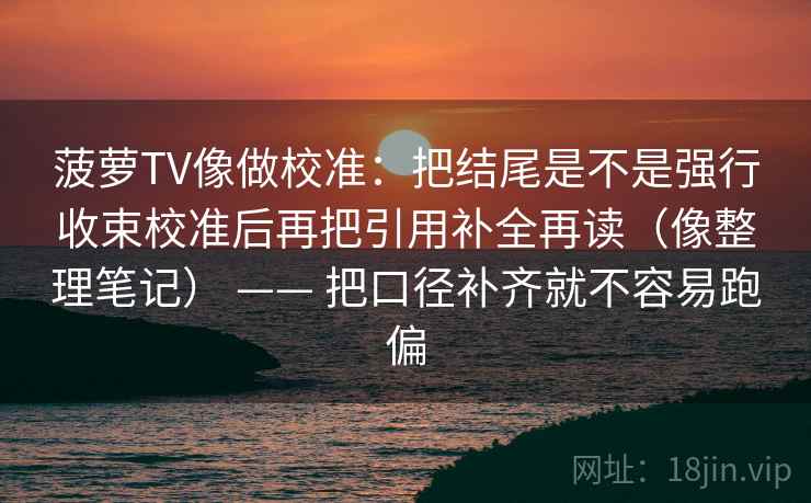菠萝TV像做校准:把结尾是不是强行收束校准后再把引用补全再读(像整理笔记) —— 把口径补齐就不容易跑偏 菠萝TV像做校准:把结尾是不是强行收束校准后再把引用补全再读(像整理笔记) —— 把口径补齐就不容易跑偏