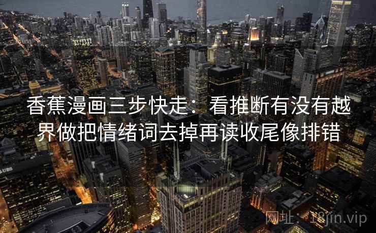 香蕉漫画三步快走:看推断有没有越界做把情绪词去掉再读收尾像排错 香蕉漫画三步快走:看推断有没有越界做把情绪词去掉再读收尾像排错
