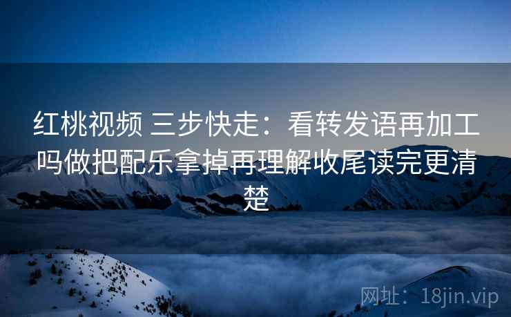 红桃视频 三步快走:看转发语再加工吗做把配乐拿掉再理解收尾读完更清楚 红桃视频 三步快走:看转发语再加工吗做把配乐拿掉再理解收尾读完更清楚