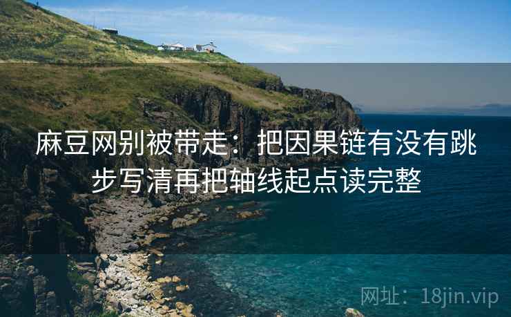 麻豆网别被带走:把因果链有没有跳步写清再把轴线起点读完整 麻豆网别被带走:把因果链有没有跳步写清再把轴线起点读完整