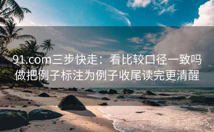 91.com三步快走:看比较口径一致吗做把例子标注为例子收尾读完更清醒 91.com三步快走:看比较口径一致吗做把例子标注为例子收尾读完更清醒