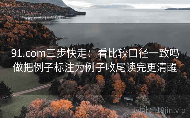 91.com三步快走:看比较口径一致吗做把例子标注为例子收尾读完更清醒 91.com三步快走:看比较口径一致吗做把例子标注为例子收尾读完更清醒