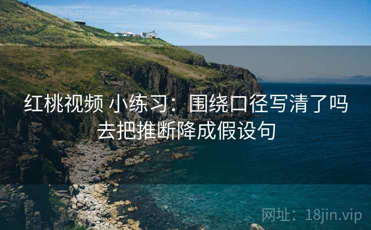 红桃视频 小练习:围绕口径写清了吗去把推断降成假设句 红桃视频 小练习:围绕口径写清了吗去把推断降成假设句