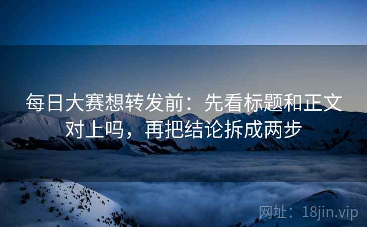 每日大赛想转发前:先看标题和正文对上吗,再把结论拆成两步 每日大赛想转发前:先看标题和正文对上吗,再把结论拆成两步