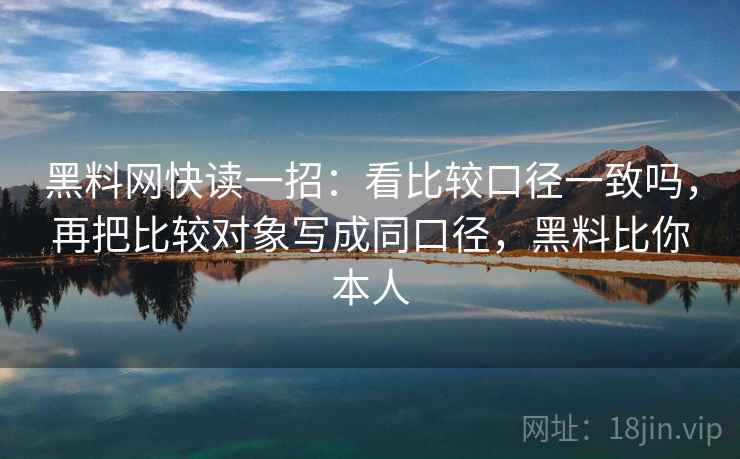 黑料网快读一招:看比较口径一致吗,再把比较对象写成同口径,黑料比你本人 黑料网快读一招:看比较口径一致吗,再把比较对象写成同口径,黑料比你本人