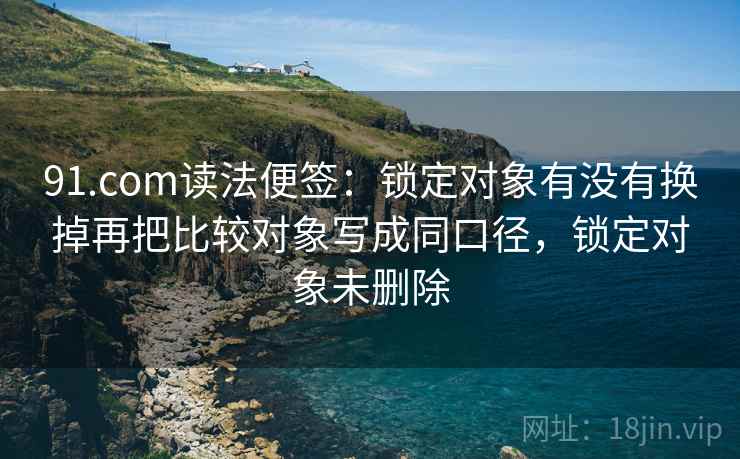 91.com读法便签:锁定对象有没有换掉再把比较对象写成同口径,锁定对象未删除 91.com读法便签:锁定对象有没有换掉再把比较对象写成同口径,锁定对象未删除
