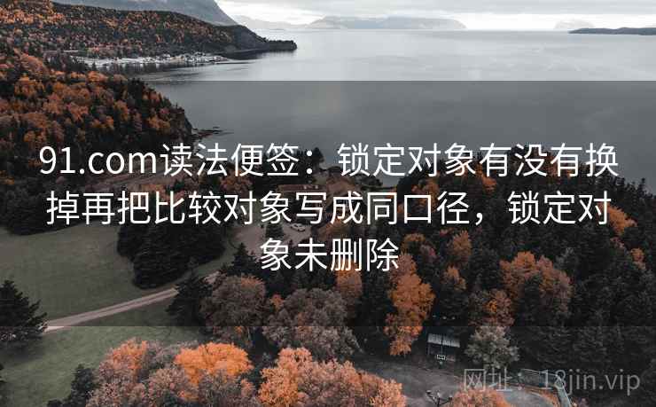 91.com读法便签:锁定对象有没有换掉再把比较对象写成同口径,锁定对象未删除 91.com读法便签:锁定对象有没有换掉再把比较对象写成同口径,锁定对象未删除