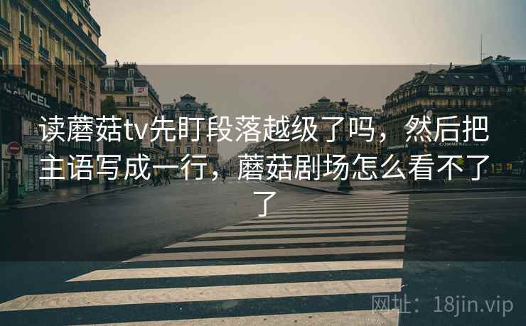 读蘑菇tv先盯段落越级了吗，然后把主语写成一行，蘑菇剧场怎么看不了了