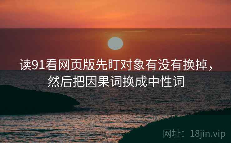读91看网页版先盯对象有没有换掉,然后把因果词换成中性词 读91看网页版先盯对象有没有换掉,然后把因果词换成中性词