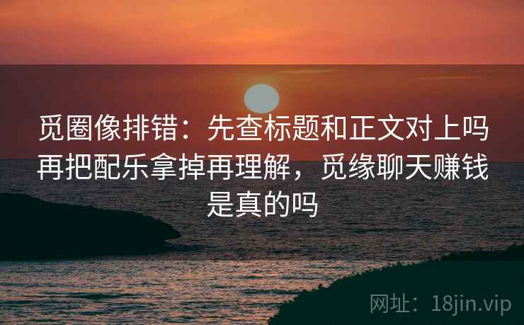 觅圈像排错:先查标题和正文对上吗再把配乐拿掉再理解,觅缘聊天赚钱是真的吗 觅圈像排错:先查标题和正文对上吗再把配乐拿掉再理解,觅缘聊天赚钱是真的吗