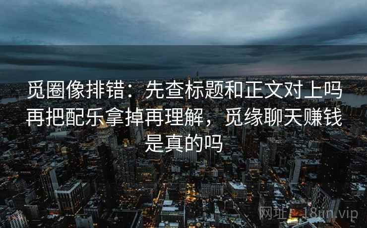 觅圈像排错:先查标题和正文对上吗再把配乐拿掉再理解,觅缘聊天赚钱是真的吗 觅圈像排错:先查标题和正文对上吗再把配乐拿掉再理解,觅缘聊天赚钱是真的吗