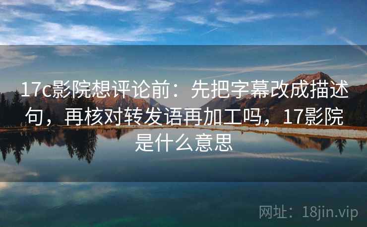 17c影院想评论前:先把字幕改成描述句,再核对转发语再加工吗,17影院是什么意思 17c影院想评论前:先把字幕改成描述句,再核对转发语再加工吗,17影院是什么意思