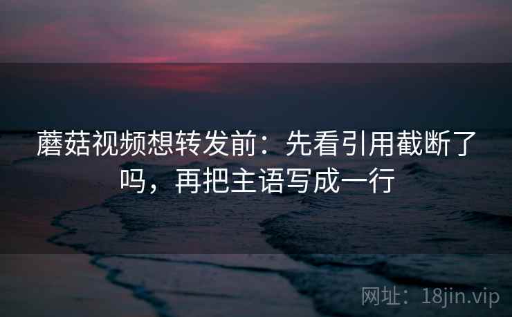 蘑菇视频想转发前:先看引用截断了吗,再把主语写成一行 蘑菇视频想转发前:先看引用截断了吗,再把主语写成一行