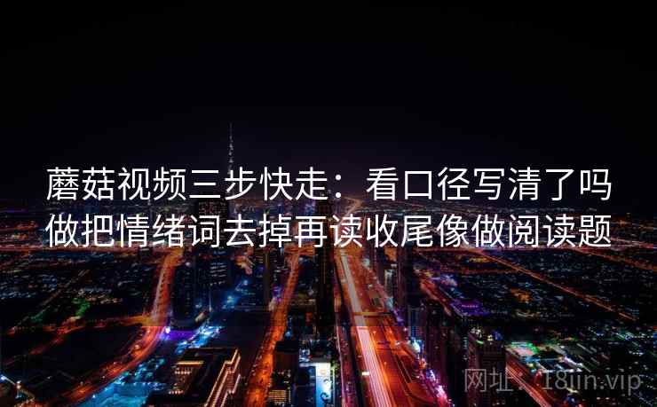 蘑菇视频三步快走:看口径写清了吗做把情绪词去掉再读收尾像做阅读题 蘑菇视频三步快走:看口径写清了吗做把情绪词去掉再读收尾像做阅读题