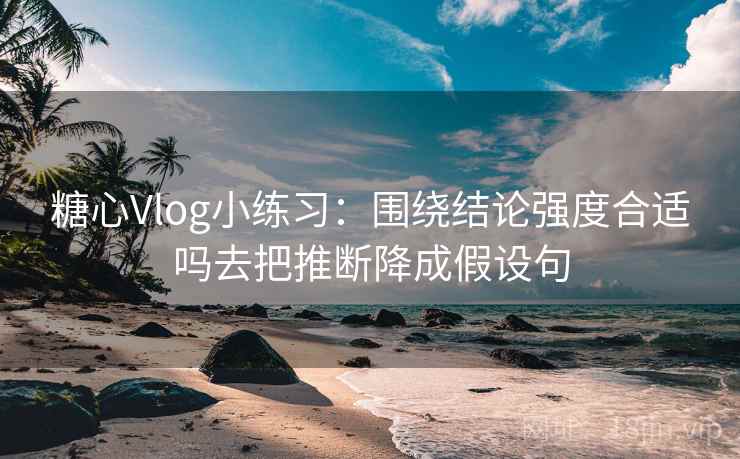 糖心Vlog小练习：围绕结论强度合适吗去把推断降成假设句