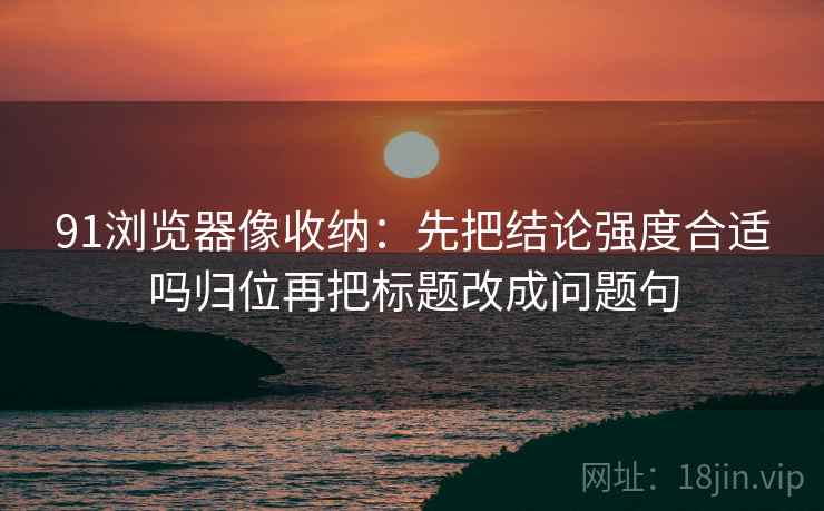 91浏览器像收纳:先把结论强度合适吗归位再把标题改成问题句 91浏览器像收纳:先把结论强度合适吗归位再把标题改成问题句
