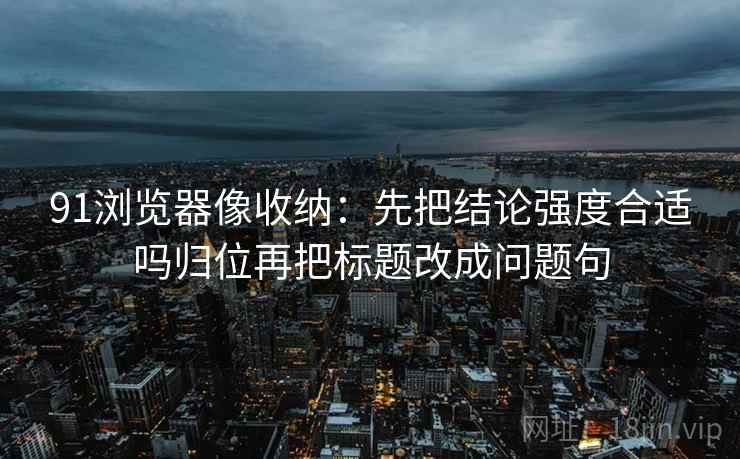 91浏览器像收纳:先把结论强度合适吗归位再把标题改成问题句 91浏览器像收纳:先把结论强度合适吗归位再把标题改成问题句