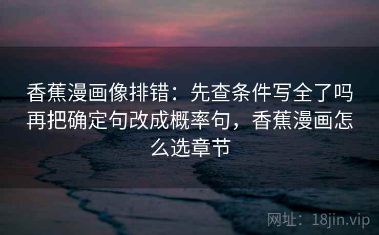 香蕉漫画像排错:先查条件写全了吗再把确定句改成概率句,香蕉漫画怎么选章节 香蕉漫画像排错:先查条件写全了吗再把确定句改成概率句,香蕉漫画怎么选章节