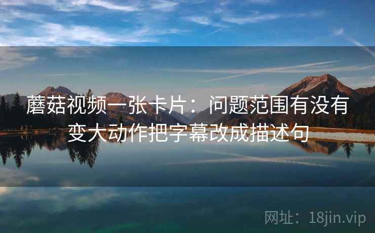 蘑菇视频一张卡片:问题范围有没有变大动作把字幕改成描述句 蘑菇视频一张卡片:问题范围有没有变大动作把字幕改成描述句