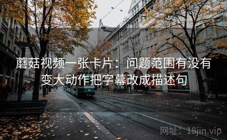 蘑菇视频一张卡片:问题范围有没有变大动作把字幕改成描述句 蘑菇视频一张卡片:问题范围有没有变大动作把字幕改成描述句